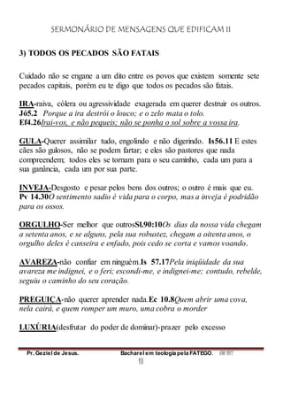 SERMONÁRIO DE MENSAGENS QUE EDIFICAM II
Pr. Geziel de Jesus. Bacharel em teologia pela FATEGO. ANO 2012
18
3) TODOS OS PECADOS SÃO FATAIS
Cuidado não se engane a um dito entre os povos que existem somente sete
pecados capitais, porém eu te digo que todos os pecados são fatais.
IRA-raiva, cólera ou agressividade exagerada em querer destruir os outros.
Jó5.2 Porque a ira destrói o louco; e o zelo mata o tolo.
Ef4.26Irai-vos, e não pequeis; não se ponha o sol sobre a vossa ira.
GULA-Querer assimilar tudo, engolindo e não digerindo. Is56.11 E estes
cães são gulosos, não se podem fartar; e eles são pastores que nada
compreendem; todos eles se tornam para o seu caminho, cada um para a
sua ganância, cada um por sua parte.
INVEJA-Desgosto e pesar pelos bens dos outros; o outro é mais que eu.
Pv 14.30O sentimento sadio é vida para o corpo, mas a inveja é podridão
para os ossos.
ORGULHO-Ser melhor que outrosSl.90:10Os dias da nossa vida chegam
a setenta anos, e se alguns, pela sua robustez, chegam a oitenta anos, o
orgulho deles é canseira e enfado, pois cedo se corta e vamos voando.
AVAREZA-não confiar em ninguém.Is 57.17Pela iniqüidade da sua
avareza me indignei, e o feri; escondi-me, e indignei-me; contudo, rebelde,
seguiu o caminho do seu coração.
PREGUIÇA-não querer aprender nada.Ec 10.8Quem abrir uma cova,
nela cairá, e quem romper um muro, uma cobra o morder
LUXÚRIA(desfrutar do poder de dominar)-prazer pelo excesso
 