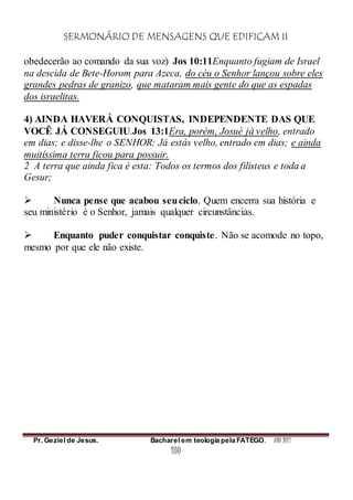 SERMONÁRIO DE MENSAGENS QUE EDIFICAM II
Pr. Geziel de Jesus. Bacharel em teologia pela FATEGO. ANO 2012
180
obedecerão ao comando da sua voz) Jos 10:11Enquanto fugiam de Israel
na descida de Bete-Horom para Azeca, do céu o Senhor lançou sobre eles
grandes pedras de granizo, que mataram mais gente do que as espadas
dos israelitas.
4) AINDA HAVERÁ CONQUISTAS, INDEPENDENTE DAS QUE
VOCÊ JÁ CONSEGUIU.Jos 13:1Era, porém, Josué já velho, entrado
em dias; e disse-lhe o SENHOR: Já estás velho, entrado em dias; e ainda
muitíssima terra ficou para possuir.
2 A terra que ainda fica é esta: Todos os termos dos filisteus e toda a
Gesur;
 Nunca pense que acabou seuciclo. Quem encerra sua história e
seu ministério é o Senhor, jamais qualquer circunstâncias.
 Enquanto puder conquistar conquiste. Não se acomode no topo,
mesmo por que ele não existe.
 