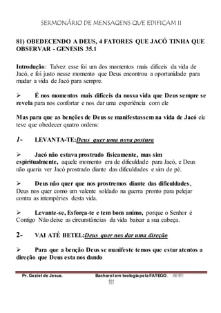 SERMONÁRIO DE MENSAGENS QUE EDIFICAM II
Pr. Geziel de Jesus. Bacharel em teologia pela FATEGO. ANO 2012
181
81) OBEDECENDO A DEUS, 4 FATORES QUE JACÓ TINHA QUE
OBSERVAR - GENESIS 35.1
Introdução: Talvez esse foi um dos momentos mais difíceis da vida de
Jacó, e foi justo nesse momento que Deus encontrou a oportunidade para
mudar a vida de Jacó para sempre.
 É nos momentos mais difíceis da nossa vida que Deus sempre se
revela para nos confortar e nos dar uma experiência com ele
Mas para que as benções de Deus se manifestassem na vida de Jacó ele
teve que obedecer quatro ordens:
1- LEVANTA-TE:Deus quer uma nova postura
 Jacó não estava prostrado fisicamente, mas sim
espiritualmente, aquele momento era de dificuldade para Jacó, e Deus
não queria ver Jacó prostrado diante das dificuldades e sim de pé.
 Deus não quer que nos prostremos diante das dificuldades,
Deus nos quer como um valente soldado na guerra pronto para pelejar
contra as intempéries desta vida.
 Levante-se, Esforça-te e tem bom animo, porque o Senhor é
Contigo Não deixe as circunstâncias da vida baixar a sua cabeça.
2- VAI ATÉ BETEL:Deus quer nos dar uma direção
 Para que a benção Deus se manifeste temos que estaratentos a
direção que Deus esta nos dando
 