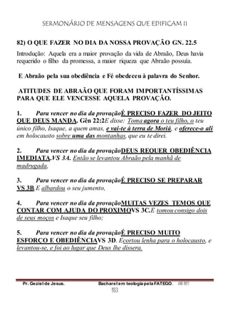 SERMONÁRIO DE MENSAGENS QUE EDIFICAM II
Pr. Geziel de Jesus. Bacharel em teologia pela FATEGO. ANO 2012
183
82) O QUE FAZER NO DIA DA NOSSA PROVAÇÃO GN. 22.5
Introdução: Aquela era a maior provação da vida de Abraão, Deus havia
requerido o filho da promessa, a maior riqueza que Abraão possuía.
E Abraão pela sua obediência e Fé obedeceu à palavra do Senhor.
ATITUDES DE ABRAÃO QUE FORAM IMPORTANTÍSSIMAS
PARA QUE ELE VENCESSE AQUELA PROVAÇÃO.
1. Para vencer no dia da provaçãoÉ PRECISO FAZER DO JEITO
QUE DEUS MANDA. Gên 22:2E disse: Toma agora o teu filho, o teu
único filho, Isaque, a quem amas, e vai-te à terra de Moriá, e oferece-o ali
em holocausto sobre uma das montanhas, que eu te direi.
2. Para vencer no dia da provaçãoDEUS REQUER OBEDIÊNCIA
IMEDIATA.VS 3A. Então se levantou Abraão pela manhã de
madrugada,
3. Para vencer no dia da provaçãoÉ PRECISO SE PREPARAR
VS 3B.E albardou o seu jumento,
4. Para vencer no dia da provaçãoMUITAS VEZES TEMOS QUE
CONTAR COM AJUDA DO PROXIMOVS 3C.E tomou consigo dois
de seus moços e Isaque seu filho;
5. Para vencer no dia da provaçãoÉ PRECISO MUITO
ESFORÇO E OBEDIÊNCIAVS 3D. Ecortou lenha para o holocausto, e
levantou-se, e foi ao lugar que Deus lhe dissera.
 