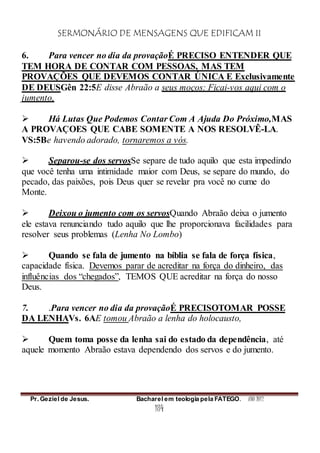 SERMONÁRIO DE MENSAGENS QUE EDIFICAM II
Pr. Geziel de Jesus. Bacharel em teologia pela FATEGO. ANO 2012
184
6. Para vencer no dia da provaçãoÉ PRECISO ENTENDER QUE
TEM HORA DE CONTAR COM PESSOAS, MAS TEM
PROVAÇÕES QUE DEVEMOS CONTAR ÚNICA E Exclusivamente
DE DEUSGên 22:5E disse Abraão a seus moços: Ficai-vos aqui com o
jumento,
 Há Lutas Que Podemos Contar Com A Ajuda Do Próximo,MAS
A PROVAÇOES QUE CABE SOMENTE A NOS RESOLVÊ-LA.
VS:5Be havendo adorado, tornaremos a vós.
 Separou-se dos servosSe separe de tudo aquilo que esta impedindo
que você tenha uma intimidade maior com Deus, se separe do mundo, do
pecado, das paixões, pois Deus quer se revelar pra você no cume do
Monte.
 Deixou o jumento com os servosQuando Abraão deixa o jumento
ele estava renunciando tudo aquilo que lhe proporcionava facilidades para
resolver seus problemas (Lenha No Lombo)
 Quando se fala de jumento na bíblia se fala de força física,
capacidade física. Devemos parar de acreditar na força do dinheiro, das
influências dos “chegados”, TEMOS QUE acreditar na força do nosso
Deus.
7. .Para vencer no dia da provaçãoÉ PRECISOTOMAR POSSE
DA LENHAVs. 6AE tomou Abraão a lenha do holocausto,
 Quem toma posse da lenha sai do estado da dependência, até
aquele momento Abraão estava dependendo dos servos e do jumento.
 