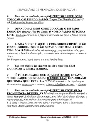 SERMONÁRIO DE MENSAGENS QUE EDIFICAM II
Pr. Geziel de Jesus. Bacharel em teologia pela FATEGO. ANO 2012
185
 Para vencer no dia da provaçãoÉ PRECISO SABER ONDE
COLOCAR O O PESADO FARDO (Isaque Um Tipo De Cristo) VS.
6B.E pô-la sobre Isaque seu filho;
 QUANDO SABEMOS ONDE COLOCAR O PESSADO
FARDO EM (Isaque Tipo De Cristo) O NOSSO FARDO SE TORNA
LEVE. VS. 6C.E ele tomou o fogo e o cutelo na sua mão, e foram ambos
juntos.
 LENHA SOBRE ISAQUE X CRUZ SOBRE CRISTO; JUGO
PESADO SOBRE JESUS JUGO SUAVE SOBRE MINHA E SUA
VIDA. Mat 11:29Tomai sobre vós o meu jugo, e aprendei de mim, que
sou manso e humilde de coração; e encontrareis descanso para as vossas
almas.
30 Porque o meu jugo é suave e o meu fardo é leve.
 Existem crentes que querem passar a vida toda SEM
CARREGAR A LENHA (FARDO).
 É PRECISO SABER QUE O FARDO PESADO ESTAVA
SOBRE ISAQUE (CRISTO),MAS O FARDO LEVE ERA ABRAÃO
QUE TINHA QUE LEVAR. Luc 9:23E dizia a todos: Se alguém quer
vir após mim, negue-se a si mesmo, e tome cada dia a sua cruz, e siga-me.
8. Para vencer no dia da provaçãoÉ PRECISO CONFIAR NA
PROVIDÊNCIA DE DEUS. VS.7Então falou Isaque a Abraão seu pai, e
disse: Meu pai! E ele disse: Eis-me aqui, meu filho! E ele disse: Eis aqui o
fogo e a lenha, mas onde está o cordeiro para o holocausto?
8 E disse Abraão: Deus proverá para si o cordeiro para o holocausto,
meu filho. Assim caminharam ambos juntos
 
