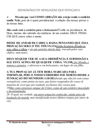 SERMONÁRIO DE MENSAGENS QUE EDIFICAM II
Pr. Geziel de Jesus. Bacharel em teologia pela FATEGO. ANO 2012
186
 Mesmo que você COMO ABRAÃO não esteja vendo o cordeiro
confie Nele, pois ele é quem providenciará a solução das nossas provas e
de nossas lutas.
Mas onde está o cordeiro para o holocausto?Confie na providencia de
Deus, mesmo não sabendo da existência de um cordeiro DEUS TINHA
UM QUE estava sobre o monte.
DEIXE DE ANDAR DE CABEÇA BAIXA PENSANDO QUE ESSA
PROVAÇÃO SERÁ O TEU FIM.VS.13AEntão levantou Abraão os
seus olhos e olhou e eis um carneiro detrás dele, travado pelos seus
chifres, num mato;
DEUS SÓ QUER VER SE A SUA OBEDIÊNCIA E SUBMISSÃO A
ELE ESTÁ ACIMA DE QUALQUER COISA; VS.13Be foi Abraão, e
tomou o carneiro, e ofereceu-o em holocausto, em lugar de seu filho.
A TUA PROVAÇAO JÁ TEM HORA MARCADA PARA
TERMINAR, POIS O NOSSO CORDEIRO FOI MORTO DESDE A
FUNDAÇAO DO MUNDO1Pe 1:18-20Sabendo que não foi com coisas
corruptíveis, como prata ou ouro, que fostes resgatados da vossa vã
maneira de viver que por tradição recebestes dos vossos pais,
19Mas com o precioso sangue de Cristo, como de um cordeiro imaculado
e incontaminado,
20 O qual, na verdade, em outro tempo foi conhecido, ainda antes da
fundação do mundo, mas manifestado nestes últimos tempos por amor de
vós;
 