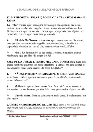 SERMONÁRIO DE MENSAGENS QUE EDIFICAM II
Pr. Geziel de Jesus. Bacharel em teologia pela FATEGO. ANO 2012
187
83) MEFIBOSETE: UMA LIÇÃO DE VIDA TRANSFORMADA II
SAM 9
Lo-Debar era um lugar usado por pessoas que não queriam que a sua
história fosse conhecida, ninguém falava acerca da sua história em Lo-
Debar, era um lugar esquecido, era um lugar apropriado para alguém ser
esquecido, era um lugar dominado pelo medo.
 Ali vivia Mefibosete, um menino que nasceu para um dia ser rei,
mas que fora assaltado pela tragédia, perdeu a realeza, a família e a
capacidade de andar em um só dia, passou a viver em Lo-Debar.
 Mas o Rei lembrou-se de seu amigo Jonatas, e mandou chamar
Mefibosete que era filho do amigo do Rei.
SAIA DE LO-DEBAR E VENHA PRA CASA DO REI. Hoje Deus nos
chama também a sairmos do nosso mundinho e virmos pra casa do Rei, o
que devemos fazer para sairmos da nossa Lo-Debar?
1. NÃO SE PERMITA DOMINAR PELO MEDO 2Sm 9:8Então
se inclinou, e disse: Quem é teu servo, para teres olhado para um cão
morto tal como eu?
 Mefibosete apresenta-se como “um cão morto”. Aqui vemos a
auto-estima de um homem que não tinha mais perspectiva alguma na vida.
 Um cão morto. Nem se considerava mais gente. Simplesmente um
cão, morto.
2. CREIA NA BONDADE DO REI 2Sm 9:3E disse o rei: Não há ainda
alguém da casa de Saul para que eu use com ele da benevolência de
Deus?.
 