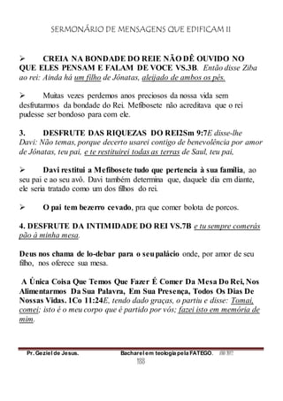 SERMONÁRIO DE MENSAGENS QUE EDIFICAM II
Pr. Geziel de Jesus. Bacharel em teologia pela FATEGO. ANO 2012
188
 CREIA NA BONDADE DO REIE NÃO DÊ OUVIDO NO
QUE ELES PENSAM E FALAM DE VOCE VS.3B. Então disse Ziba
ao rei: Ainda há um filho de Jônatas, aleijado de ambos os pés.
 Muitas vezes perdemos anos preciosos da nossa vida sem
desfrutarmos da bondade do Rei. Mefibosete não acreditava que o rei
pudesse ser bondoso para com ele.
3. DESFRUTE DAS RIQUEZAS DO REI2Sm 9:7E disse-lhe
Davi: Não temas, porque decerto usarei contigo de benevolência por amor
de Jônatas, teu pai, e te restituirei todas as terras de Saul, teu pai,
 Davi restitui a Mefibosete tudo que pertencia à sua família, ao
seu pai e ao seu avô. Davi também determina que, daquele dia em diante,
ele seria tratado como um dos filhos do rei.
 O pai tem bezerro cevado, pra que comer bolota de porcos.
4. DESFRUTE DA INTIMIDADE DO REI VS.7B e tu sempre comerás
pão à minha mesa.
Deus nos chama de lo-debar para o seupalácio onde, por amor de seu
filho, nos oferece sua mesa.
A Única Coisa Que Temos Que Fazer É Comer Da Mesa Do Rei, Nos
Alimentarmos Da Sua Palavra, Em Sua Presença, Todos Os Dias De
Nossas Vidas. 1Co 11:24E, tendo dado graças, o partiu e disse: Tomai,
comei; isto é o meu corpo que é partido por vós; fazei isto em memória de
mim.
 