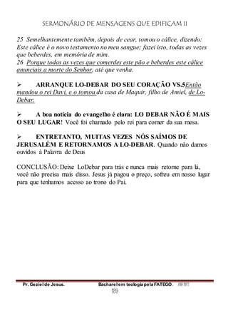 SERMONÁRIO DE MENSAGENS QUE EDIFICAM II
Pr. Geziel de Jesus. Bacharel em teologia pela FATEGO. ANO 2012
189
25 Semelhantemente também, depois de cear, tomou o cálice, dizendo:
Este cálice é o novo testamento no meu sangue; fazei isto, todas as vezes
que beberdes, em memória de mim.
26 Porque todas as vezes que comerdes este pão e beberdes este cálice
anunciais a morte do Senhor, até que venha.
 ARRANQUE LO-DEBAR DO SEU CORAÇÃO VS.5Então
mandou o rei Davi, e o tomou da casa de Maquir, filho de Amiel, de Lo-
Debar.
 A boa notícia do evangelho é clara: LO DEBAR NÃO É MAIS
O SEU LUGAR! Você foi chamado pelo rei para comer da sua mesa.
 ENTRETANTO, MUITAS VEZES NÓS SAÍMOS DE
JERUSALÉM E RETORNAMOS A LO-DEBAR. Quando não damos
ouvidos à Palavra de Deus
CONCLUSÃO: Deixe LoDebar para trás e nunca mais retorne para lá,
você não precisa mais disso. Jesus já pagou o preço, sofreu em nosso lugar
para que tenhamos acesso ao trono do Pai.
 