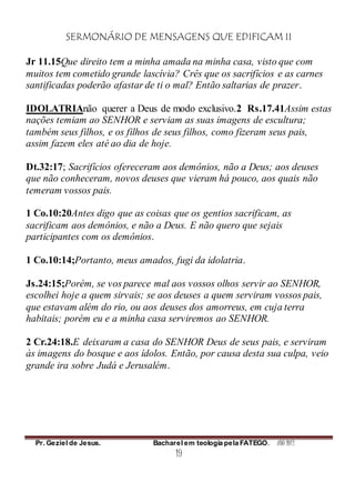 SERMONÁRIO DE MENSAGENS QUE EDIFICAM II
Pr. Geziel de Jesus. Bacharel em teologia pela FATEGO. ANO 2012
19
Jr 11.15Que direito tem a minha amada na minha casa, visto que com
muitos tem cometido grande lascívia? Crês que os sacrifícios e as carnes
santificadas poderão afastar de ti o mal? Então saltarias de prazer.
IDOLATRIAnão querer a Deus de modo exclusivo.2 Rs.17.41Assim estas
nações temiam ao SENHOR e serviam as suas imagens de escultura;
também seus filhos, e os filhos de seus filhos, como fizeram seus pais,
assim fazem eles até ao dia de hoje.
Dt.32:17; Sacrifícios ofereceram aos demônios, não a Deus; aos deuses
que não conheceram, novos deuses que vieram há pouco, aos quais não
temeram vossos pais.
1 Co.10:20Antes digo que as coisas que os gentios sacrificam, as
sacrificam aos demônios, e não a Deus. E não quero que sejais
participantes com os demônios.
1 Co.10:14;Portanto, meus amados, fugi da idolatria.
Js.24:15;Porém, se vos parece mal aos vossos olhos servir ao SENHOR,
escolhei hoje a quem sirvais; se aos deuses a quem serviram vossos pais,
que estavam além do rio, ou aos deuses dos amorreus, em cuja terra
habitais; porém eu e a minha casa serviremos ao SENHOR.
2 Cr.24:18.E deixaram a casa do SENHOR Deus de seus pais, e serviram
às imagens do bosque e aos ídolos. Então, por causa desta sua culpa, veio
grande ira sobre Judá e Jerusalém.
 