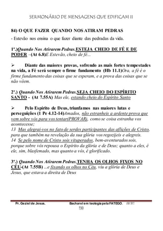SERMONÁRIO DE MENSAGENS QUE EDIFICAM II
Pr. Geziel de Jesus. Bacharel em teologia pela FATEGO. ANO 2012
190
84) O QUE FAZER QUANDO NOS ATIRAM PEDRAS
- Estevão nos ensina o que fazer diante das pedradas da vida.
1º.)Quando Nos Atirarem Pedras,ESTEJA CHEIO DE FÉ E DE
PODER –(At 6.8)E Estevão, cheio de fé...
 Diante das maiores provas, sofrendo as mais fortes tempestades
na vida, a Fé será sempre o firme fundamento (Hb 11.1)Ora, a fé é o
firme fundamento das coisas que se esperam, e a prova das coisas que se
não vêem.
2º.) Quando Nos Atirarem Pedras,SEJA CHEIO DO ESPÍRITO
SANTO - (At 7.55A) Mas ele, estando cheio do Espírito Santo
 Pelo Espírito de Deus, triunfamos nas maiores lutas e
perseguições (1 Pe 4.12-14)Amados, não estranheis a ardente prova que
vem sobre vós para vos tentar(PROVAR), como se coisa estranha vos
acontecesse;
13 Mas alegrai-vos no fato de serdes participantes das aflições de Cristo,
para que também na revelação da sua glória vos regozijeis e alegreis.
14 Se pelo nome de Cristo sois vituperados, bem-aventurados sois,
porque sobre vós repousa o Espírito da glória e de Deus; quanto a eles, é
ele, sim, blasfemado, mas quanto a vós, é glorificado.
3º.) Quando Nos Atirarem Pedras,TENHA OS OLHOS FIXOS NO
CÉU-(At 7.55B) ...e fixando os olhos no Céu, viu a glória de Deus e
Jesus, que estava a direita de Deus
 