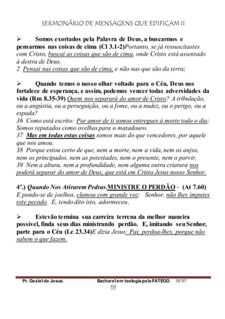 SERMONÁRIO DE MENSAGENS QUE EDIFICAM II
Pr. Geziel de Jesus. Bacharel em teologia pela FATEGO. ANO 2012
191
 Somos exortados pela Palavra de Deus, a buscarmos e
pensarmos nas coisas de cima (Cl 3.1-2)Portanto, se já ressuscitastes
com Cristo, buscai as coisas que são de cima, onde Cristo está assentado
à destra de Deus.
2 Pensai nas coisas que são de cima, e não nas que são da terra;
 Quando temos o nosso olhar voltado para o Céu, Deus nos
fortalece de esperança, e assim, podemos vencer todas adversidades da
vida (Rm 8.35-39) Quem nos separará do amor de Cristo? A tribulação,
ou a angústia, ou a perseguição, ou a fome, ou a nudez, ou o perigo, ou a
espada?
36 Como está escrito: Por amor de ti somos entregues à morte todo o dia;
Somos reputados como ovelhas para o matadouro.
37 Mas em todas estas coisas somos mais do que vencedores, por aquele
que nos amou.
38 Porque estou certo de que, nem a morte, nem a vida, nem os anjos,
nem os principados, nem as potestades, nem o presente, nem o porvir,
39 Nem a altura, nem a profundidade, nem alguma outra criatura nos
poderá separar do amor de Deus, que está em Cristo Jesus nosso Senhor.
4º.) Quando Nos Atirarem Pedras,MINISTRE O PERDÃO - (At 7.60)
E pondo-se de joelhos, clamou com grande voz: Senhor, não lhes imputes
este pecado. E, tendo dito isto, adormeceu.
 Estevão termina sua carreira terrena da melhor maneira
possível, finda seus dias ministrando perdão. E, imitando seuSenhor,
parte para o Céu (Lc 23.34)E dizia Jesus: Pai, perdoa-lhes, porque não
sabem o que fazem.
 