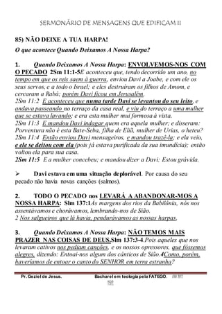 SERMONÁRIO DE MENSAGENS QUE EDIFICAM II
Pr. Geziel de Jesus. Bacharel em teologia pela FATEGO. ANO 2012
192
85) NÃO DEIXE A TUA HARPA!
O que acontece Quando Deixamos A Nossa Harpa?
1. Quando Deixamos A Nossa Harpa: ENVOLVEMOS-NOS COM
O PECADO 2Sm 11:1-5E aconteceu que, tendo decorrido um ano, no
tempo em que os reis saem à guerra, enviou Davi a Joabe, e com ele os
seus servos, e a todo o Israel; e eles destruíram os filhos de Amom, e
cercaram a Rabá; porém Davi ficou em Jerusalém.
2Sm 11:2 E aconteceu que numa tarde Davi se levantou do seu leito, e
andava passeando no terraço da casa real, e viu do terraço a uma mulher
que se estava lavando; e era esta mulher mui formosa à vista.
2Sm 11:3 E mandou Davi indagar quem era aquela mulher; e disseram:
Porventura não é esta Bate-Seba, filha de Eliã, mulher de Urias, o heteu?
2Sm 11:4 Então enviou Davi mensageiros, e mandou trazê-la; e ela veio,
e ele se deitou com ela (pois já estava purificada da sua imundícia); então
voltou ela para sua casa.
2Sm 11:5 E a mulher concebeu; e mandou dizer a Davi: Estou grávida.
 Davi estava em uma situação deplorável. Por causa do seu
pecado não havia novas canções (salmos).
2. TODO O PECADO nos LEVARÁ A ABANDONAR-MOS A
NOSSA HARPA: Slm 137:1Às margens dos rios da Babilônia, nós nos
assentávamos e chorávamos, lembrando-nos de Sião.
2 Nos salgueiros que lá havia, pendurávamos as nossas harpas,
3. Quando Deixamos A Nossa Harpa: NÃO TEMOS MAIS
PRAZER NAS COISAS DE DEUS.Slm 137:3-4.Pois aqueles que nos
levaram cativos nos pediam canções, e os nossos opressores, que fôssemos
alegres, dizendo: Entoai-nos algum dos cânticos de Sião.4Como, porém,
haveríamos de entoar o canto do SENHOR em terra estranha?
 