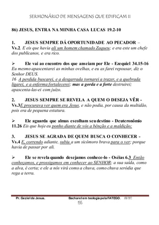 SERMONÁRIO DE MENSAGENS QUE EDIFICAM II
Pr. Geziel de Jesus. Bacharel em teologia pela FATEGO. ANO 2012
195
86) JESUS, ENTRA NA MINHA CASA LUCAS 19.2-10
1. JESUS SEMPRE DÁ OPORTUNIDADE AO PECADOR –
Vs.2. E eis que havia ali um homem chamado Zaqueu; e era este um chefe
dos publicanos, e era rico.
 Ele vai ao encontro dos que anseiam por Ele - Ezequiel 34.15-16
Eu mesmo apascentarei as minhas ovelhas, e eu as farei repousar, diz o
Senhor DEUS.
16 A perdida buscarei, e a desgarrada tornarei a trazer, e a quebrada
ligarei, e a enferma fortalecerei; mas a gorda e a forte destruirei;
apascenta-las-ei com juízo.
2. JESUS SEMPRE SE REVELA A QUEM O DESEJA VÊR -
Vs.3E procurava ver quem era Jesus, e não podia, por causa da multidão,
pois era de pequena estatura.
 Ele aguarda que almas escolham seudestino - Deuteronômio
11.26 Eis que hoje eu ponho diante de vós a bênção e a maldição;
3. JESUS SE AGRADA DE QUEM BUSCA O CONHECER -
Vs.4 E, correndo adiante, subiu a um sicômoro brava para o ver; porque
havia de passar por ali.
 Ele se revela quando desejamos conhece-lo - Oséias 6.3 Então
conheçamos, e prossigamos em conhecer ao SENHOR; a sua saída, como
a alva, é certa; e ele a nós virá como a chuva, como chuva seródia que
rega a terra.
 
