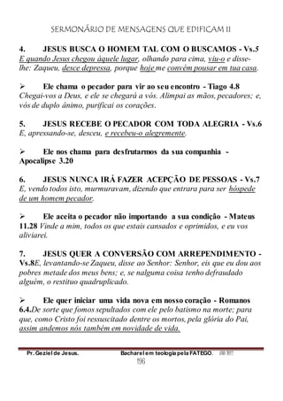 SERMONÁRIO DE MENSAGENS QUE EDIFICAM II
Pr. Geziel de Jesus. Bacharel em teologia pela FATEGO. ANO 2012
196
4. JESUS BUSCA O HOMEM TAL COM O BUSCAMOS - Vs.5
E quando Jesus chegou àquele lugar, olhando para cima, viu-o e disse-
lhe: Zaqueu, desce depressa, porque hoje me convém pousar em tua casa.
 Ele chama o pecador para vir ao seu encontro - Tiago 4.8
Chegai-vos a Deus, e ele se chegará a vós. Alimpai as mãos, pecadores; e,
vós de duplo ânimo, purificai os corações.
5. JESUS RECEBE O PECADOR COM TODA ALEGRIA - Vs.6
E, apressando-se, desceu, e recebeu-o alegremente.
 Ele nos chama para desfrutarmos da sua companhia -
Apocalipse 3.20
6. JESUS NUNCA IRÁ FAZER ACEPÇÃO DE PESSOAS - Vs.7
E, vendo todos isto, murmuravam, dizendo que entrara para ser hóspede
de um homem pecador.
 Ele aceita o pecador não importando a sua condição - Mateus
11.28 Vinde a mim, todos os que estais cansados e oprimidos, e eu vos
aliviarei.
7. JESUS QUER A CONVERSÃO COM ARREPENDIMENTO -
Vs.8E, levantando-se Zaqueu, disse ao Senhor: Senhor, eis que eu dou aos
pobres metade dos meus bens; e, se nalguma coisa tenho defraudado
alguém, o restituo quadruplicado.
 Ele quer iniciar uma vida nova em nosso coração - Romanos
6.4.De sorte que fomos sepultados com ele pelo batismo na morte; para
que, como Cristo foi ressuscitado dentre os mortos, pela glória do Pai,
assim andemos nós também em novidade de vida.
 