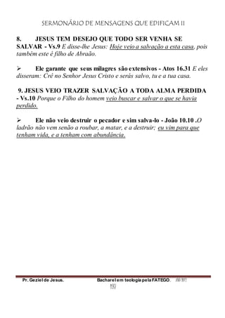 SERMONÁRIO DE MENSAGENS QUE EDIFICAM II
Pr. Geziel de Jesus. Bacharel em teologia pela FATEGO. ANO 2012
197
8. JESUS TEM DESEJO QUE TODO SER VENHA SE
SALVAR - Vs.9 E disse-lhe Jesus: Hoje veio a salvação a esta casa, pois
também este é filho de Abraão.
 Ele garante que seus milagres são extensivos - Atos 16.31 E eles
disseram: Crê no Senhor Jesus Cristo e serás salvo, tu e a tua casa.
9. JESUS VEIO TRAZER SALVAÇÃO A TODA ALMA PERDIDA
- Vs.10 Porque o Filho do homem veio buscar e salvar o que se havia
perdido.
 Ele não veio destruir o pecador e sim salva-lo - João 10.10 .O
ladrão não vem senão a roubar, a matar, e a destruir; eu vim para que
tenham vida, e a tenham com abundância.
 