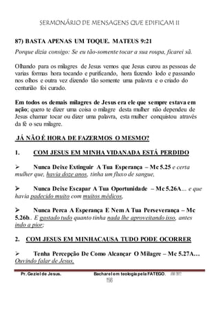 SERMONÁRIO DE MENSAGENS QUE EDIFICAM II
Pr. Geziel de Jesus. Bacharel em teologia pela FATEGO. ANO 2012
198
87) BASTA APENAS UM TOQUE. MATEUS 9:21
Porque dizia consigo: Se eu tão-somente tocar a sua roupa, ficarei sã.
Olhando para os milagres de Jesus vemos que Jesus curou as pessoas de
varias formas hora tocando e purificando, hora fazendo lodo e passando
nos olhos e outra vez dizendo tão somente uma palavra e o criado do
centurião foi curado.
Em todos os demais milagres de Jesus era ele que sempre estava em
ação; quero te dizer uma coisa o milagre desta mulher não dependeu de
Jesus chamar tocar ou dizer uma palavra, esta mulher conquistou através
da fé o seu milagre.
JÁ NÃO É HORA DE FAZERMOS O MESMO?
1. COM JESUS EM MINHA VIDANADA ESTÁ PERDIDO
 Nunca Deixe Extinguir A Tua Esperança – Mc 5.25 e certa
mulher que, havia doze anos, tinha um fluxo de sangue,
 Nunca Deixe Escapar A Tua Oportunidade – Mc 5.26A… e que
havia padecido muito com muitos médicos,
 Nunca Perca A Esperança E Nem A Tua Perseverança – Mc
5.26b.. E gastado tudo quanto tinha nada lhe aproveitando isso, antes
indo a pior;
2. COM JESUS EM MINHACAUSA TUDO PODE OCORRER
 Tenha Percepção De Como Alcançar O Milagre – Mc 5.27A…
Ouvindo falar de Jesus,
 