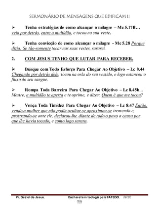 SERMONÁRIO DE MENSAGENS QUE EDIFICAM II
Pr. Geziel de Jesus. Bacharel em teologia pela FATEGO. ANO 2012
199
 Tenha estratégias de como alcançar o milagre – Mc 5.17B…
veio por detrás, entre a multidão, e tocou na sua veste.
 Tenha convicção de como alcançar o milagre - Mc 5.28 Porque
dizia: Se tão-somente tocar nas suas vestes, sararei.
2. COM JESUS TENHO QUE LUTAR PARA RECEBER.
 Busque com Todo Esforço Para Chegar Ao Objetivo – Lc 8.44
Chegando por detrás dele, tocou na orla do seu vestido, e logo estancou o
fluxo do seu sangue.
 Rompa Toda Barreira Para Chegar Ao Objetivo – Lc 8.45b…
Mestre, a multidão te aperta e te oprime, e dizes: Quem é que me tocou?
 Vença Toda Timidez Para Chegar Ao Objetivo – Lc 8.47 Então,
vendo a mulher que não podia ocultar-se,aproximou-se tremendo e,
prostrando-se ante ele, declarou-lhe diante de todo o povo a causa por
que lhe havia tocado, e como logo sarara.
 