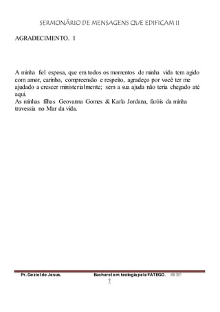 SERMONÁRIO DE MENSAGENS QUE EDIFICAM II
Pr. Geziel de Jesus. Bacharel em teologia pela FATEGO. ANO 2012
2
AGRADECIMENTO. I
A minha fiel esposa, que em todos os momentos de minha vida tem agido
com amor, carinho, compreensão e respeito, agradeço por você ter me
ajudado a crescer ministerialmente; sem a sua ajuda não teria chegado até
aqui.
As minhas filhas Geovanna Gomes & Karla Jordana, faróis da minha
travessia no Mar da vida.
 
