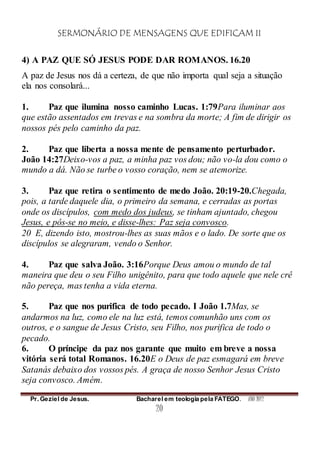 SERMONÁRIO DE MENSAGENS QUE EDIFICAM II
Pr. Geziel de Jesus. Bacharel em teologia pela FATEGO. ANO 2012
20
4) A PAZ QUE SÓ JESUS PODE DAR ROMANOS. 16.20
A paz de Jesus nos dá a certeza, de que não importa qual seja a situação
ela nos consolará...
1. Paz que ilumina nosso caminho Lucas. 1:79Para iluminar aos
que estão assentados em trevas e na sombra da morte; A fim de dirigir os
nossos pés pelo caminho da paz.
2. Paz que liberta a nossa mente de pensamento perturbador.
João 14:27Deixo-vos a paz, a minha paz vos dou; não vo-la dou como o
mundo a dá. Não se turbe o vosso coração, nem se atemorize.
3. Paz que retira o sentimento de medo João. 20:19-20.Chegada,
pois, a tarde daquele dia, o primeiro da semana, e cerradas as portas
onde os discípulos, com medo dos judeus, se tinham ajuntado, chegou
Jesus, e pôs-se no meio, e disse-lhes: Paz seja convosco.
20 E, dizendo isto, mostrou-lhes as suas mãos e o lado. De sorte que os
discípulos se alegraram, vendo o Senhor.
4. Paz que salva João. 3:16Porque Deus amou o mundo de tal
maneira que deu o seu Filho unigênito, para que todo aquele que nele crê
não pereça, mas tenha a vida eterna.
5. Paz que nos purifica de todo pecado. I João 1.7Mas, se
andarmos na luz, como ele na luz está, temos comunhão uns com os
outros, e o sangue de Jesus Cristo, seu Filho, nos purifica de todo o
pecado.
6. O príncipe da paz nos garante que muito em breve a nossa
vitória será total Romanos. 16.20E o Deus de paz esmagará em breve
Satanás debaixo dos vossos pés. A graça de nosso Senhor Jesus Cristo
seja convosco. Amém.
 