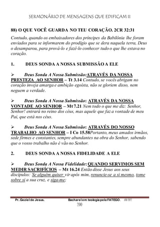 SERMONÁRIO DE MENSAGENS QUE EDIFICAM II
Pr. Geziel de Jesus. Bacharel em teologia pela FATEGO. ANO 2012
200
88) O QUE VOCÊ GUARDA NO TEU CORAÇÃO. 2CR 32:31
Contudo, quando os embaixadores dos príncipes da Babilônia lhe foram
enviados para se informarem do prodígio que se dera naquela terra, Deus
o desamparou, para prová-lo e fazê-lo conhecer tudo o que lhe estava no
coração.
1. DEUS SONDA A NOSSA SUBMISSÃO A ELE
 Deus Sonda A Nossa Submissão:ATRAVÉS DA NOSSA
PRESTEZA AO SENHOR – Tt 3.14 Contudo, se vocês abrigam no
coração inveja amarga e ambição egoísta, não se gloriem disso, nem
neguem a verdade.
 Deus Sonda A Nossa Submissão: ATRAVÉS DA NOSSA
VONTADE AO SENHOR – Mt 7.21 Nem todo o que me diz: Senhor,
Senhor! entrará no reino dos céus, mas aquele que faz a vontade de meu
Pai, que está nos céus.
 Deus Sonda A Nossa Submissão: ATRAVÉS DO NOSSO
TRABALHO AO SENHOR – I Co 15.58Portanto, meus amados irmãos,
sede firmes e constantes, sempre abundantes na obra do Senhor, sabendo
que o vosso trabalho não é vão no Senhor.
2. DEUS SONDA A NOSSA FIDELIDADE A ELE
 Deus Sonda A Nossa Fidelidade: QUANDO SERVIMOS SEM
MEDIR SACRIFÍCIOS – Mt 16.24 Então disse Jesus aos seus
discípulos: Se alguém quiser vir após mim, renuncie-se a si mesmo, tome
sobre si a sua cruz, e siga-me;
 