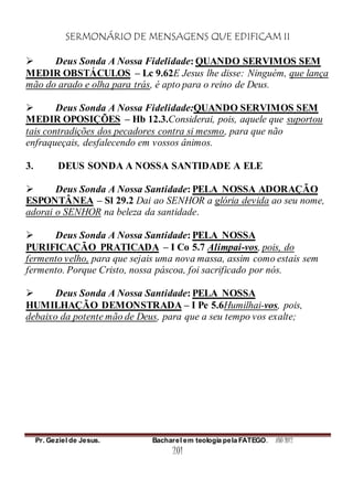 SERMONÁRIO DE MENSAGENS QUE EDIFICAM II
Pr. Geziel de Jesus. Bacharel em teologia pela FATEGO. ANO 2012
201
 Deus Sonda A Nossa Fidelidade: QUANDO SERVIMOS SEM
MEDIR OBSTÁCULOS – Lc 9.62E Jesus lhe disse: Ninguém, que lança
mão do arado e olha para trás, é apto para o reino de Deus.
 Deus Sonda A Nossa Fidelidade:QUANDO SERVIMOS SEM
MEDIR OPOSIÇÕES – Hb 12.3.Considerai, pois, aquele que suportou
tais contradições dos pecadores contra si mesmo, para que não
enfraqueçais, desfalecendo em vossos ânimos.
3. DEUS SONDA A NOSSA SANTIDADE A ELE
 Deus Sonda A Nossa Santidade: PELA NOSSA ADORAÇÃO
ESPONTÂNEA – Sl 29.2 Dai ao SENHOR a glória devida ao seu nome,
adorai o SENHOR na beleza da santidade.
 Deus Sonda A Nossa Santidade: PELA NOSSA
PURIFICAÇÃO PRATICADA – I Co 5.7 Alimpai-vos, pois, do
fermento velho, para que sejais uma nova massa, assim como estais sem
fermento. Porque Cristo, nossa páscoa, foi sacrificado por nós.
 Deus Sonda A Nossa Santidade: PELA NOSSA
HUMILHAÇÃO DEMONSTRADA – I Pe 5.6Humilhai-vos, pois,
debaixo da potente mão de Deus, para que a seu tempo vos exalte;
 