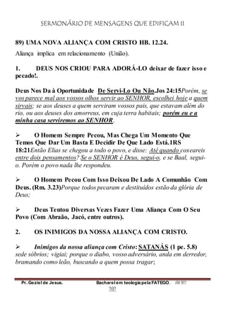 SERMONÁRIO DE MENSAGENS QUE EDIFICAM II
Pr. Geziel de Jesus. Bacharel em teologia pela FATEGO. ANO 2012
202
89) UMA NOVA ALIANÇA COM CRISTO HB. 12.24.
Aliança implica em relacionamento (União).
1. DEUS NOS CRIOU PARA ADORÁ-LO deixar de fazer isso e
pecado!.
Deus Nos Da à Oportunidade De Servi-Lo Ou Não.Jos 24:15Porém, se
vos parece mal aos vossos olhos servir ao SENHOR, escolhei hoje a quem
sirvais; se aos deuses a quem serviram vossos pais, que estavam além do
rio, ou aos deuses dos amorreus, em cuja terra habitais; porém eu e a
minha casa serviremos ao SENHOR.
 O Homem Sempre Pecou, Mas Chega Um Momento Que
Temos Que Dar Um Basta E Decidir De Que Lado Está.1RS
18:21Então Elias se chegou a todo o povo, e disse: Até quando coxeareis
entre dois pensamentos? Se o SENHOR é Deus, segui-o, e se Baal, segui-
o. Porém o povo nada lhe respondeu.
 O Homem Pecou Com Isso Deixou De Lado A Comunhão Com
Deus. (Rm. 3.23)Porque todos pecaram e destituídos estão da glória de
Deus;
 Deus Tentou Diversas Vezes Fazer Uma Aliança Com O Seu
Povo (Com Abraão, Jacó, entre outros).
2. OS INIMIGOS DA NOSSA ALIANÇA COM CRISTO.
 Inimigos da nossa aliança com Cristo: SATANÁS (1 pe. 5.8)
sede sóbrios; vigiai; porque o diabo, vosso adversário, anda em derredor,
bramando como leão, buscando a quem possa tragar;
 