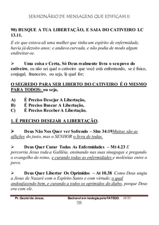 SERMONÁRIO DE MENSAGENS QUE EDIFICAM II
Pr. Geziel de Jesus. Bacharel em teologia pela FATEGO. ANO 2012
204
90) BUSQUE A TUA LIBERTAÇÃO, E SAIA DO CATIVEIRO LC
13.11.
E eis que estava ali uma mulher que tinha um espírito de enfermidade,
havia já dezoito anos; e andava curvada, e não podia de modo algum
endireitar-se.
 Uma coisa e Certa, Só Deus realmente livra o seupovo do
cativeiro, eu não sei qual o cativeiro que você está enfrentando, se é físico,
conjugal, financeiro, ou seja, lá qual for;
O SEGREDO PARA SER LIBERTO DO CATIVEIRO É O MESMO
PARA TODOS: ou seja,
A) É Preciso Desejar A Libertação,
B) É Preciso Buscar A Libertação,
C) É Preciso ReceberA Libertação.
1. É PRECISO DESEJAR A LIBERTAÇÃO.
 Deus Não Nos Quer ver Sofrendo – Slm 34:19Muitas são as
aflições do justo, mas o SENHOR o livra de todas.
 Deus Quer Curar Todas As Enfermidades – Mt 4.23 E
percorria Jesus toda a Galiléia, ensinando nas suas sinagogas e pregando
o evangelho do reino, e curando todas as enfermidades e moléstias entre o
povo.
 Deus Quer Libertar Os Oprimidos – At 10.38 Como Deus ungiu
a Jesus de Nazaré com o Espírito Santo e com virtude; o qual
andoufazendo bem, e curando a todos os oprimidos do diabo, porque Deus
era com ele.
 