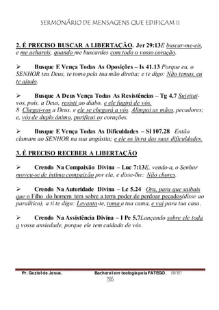 SERMONÁRIO DE MENSAGENS QUE EDIFICAM II
Pr. Geziel de Jesus. Bacharel em teologia pela FATEGO. ANO 2012
205
2. É PRECISO BUSCAR A LIBERTAÇÃO. Jer 29:13E buscar-me-eis,
e me achareis, quando me buscardes com todo o vosso coração.
 Busque E Vença Todas As Oposições – Is 41.13 Porque eu, o
SENHOR teu Deus, te tomo pela tua mão direita; e te digo: Não temas, eu
te ajudo.
 Busque A Deus Vença Todas As Resistências – Tg 4.7 Sujeitai-
vos, pois, a Deus, resisti ao diabo, e ele fugirá de vós.
8 Chegai-vos a Deus, e ele se chegará a vós. Alimpai as mãos, pecadores;
e, vós de duplo ânimo, purificai os corações.
 Busque E Vença Todas As Dificuldades – Sl 107.28 Então
clamam ao SENHOR na sua angústia; e ele os livra das suas dificuldades.
3. É PRECISO RECEBER A LIBERTAÇÃO
 Crendo Na Compaixão Divina – Luc 7:13E, vendo-a, o Senhor
moveu-se de íntima compaixão por ela, e disse-lhe: Não chores.
 Crendo Na Autoridade Divina – Lc 5.24 Ora, para que saibais
que o Filho do homem tem sobre a terra poder de perdoar pecados(disse ao
paralítico), a ti te digo: Levanta-te, toma a tua cama, e vai para tua casa.
 Crendo Na Assistência Divina – I Pe 5.7Lançando sobre ele toda
a vossa ansiedade, porque ele tem cuidado de vós.
 