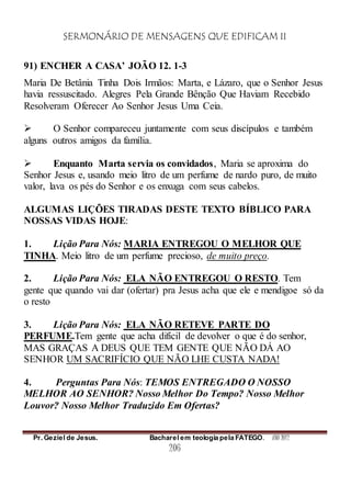 SERMONÁRIO DE MENSAGENS QUE EDIFICAM II
Pr. Geziel de Jesus. Bacharel em teologia pela FATEGO. ANO 2012
206
91) ENCHER A CASA’ JOÃO 12. 1-3
Maria De Betânia Tinha Dois Irmãos: Marta, e Lázaro, que o Senhor Jesus
havia ressuscitado. Alegres Pela Grande Bênção Que Haviam Recebido
Resolveram Oferecer Ao Senhor Jesus Uma Ceia.
 O Senhor compareceu juntamente com seus discípulos e também
alguns outros amigos da família.
 Enquanto Marta servia os convidados, Maria se aproxima do
Senhor Jesus e, usando meio litro de um perfume de nardo puro, de muito
valor, lava os pés do Senhor e os enxuga com seus cabelos.
ALGUMAS LIÇÕES TIRADAS DESTE TEXTO BÍBLICO PARA
NOSSAS VIDAS HOJE:
1. Lição Para Nós: MARIA ENTREGOU O MELHOR QUE
TINHA. Meio litro de um perfume precioso, de muito preço.
2. Lição Para Nós: ELA NÃO ENTREGOU O RESTO. Tem
gente que quando vai dar (ofertar) pra Jesus acha que ele e mendigoe só da
o resto
3. Lição Para Nós: ELA NÃO RETEVE PARTE DO
PERFUME.Tem gente que acha difícil de devolver o que é do senhor,
MAS GRAÇAS A DEUS QUE TEM GENTE QUE NÃO DÁ AO
SENHOR UM SACRIFÍCIO QUE NÃO LHE CUSTA NADA!
4. Perguntas Para Nós: TEMOS ENTREGADO O NOSSO
MELHOR AO SENHOR? Nosso Melhor Do Tempo? Nosso Melhor
Louvor? Nosso Melhor Traduzido Em Ofertas?
 