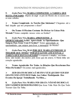 SERMONÁRIO DE MENSAGENS QUE EDIFICAM II
Pr. Geziel de Jesus. Bacharel em teologia pela FATEGO. ANO 2012
207
5. Lição Para Nós: MARIA COMPLETOU A TAREFA QUE
HAVIA INICIADO. Depois de ungir os pés do Mestre ela os secou com
os seus cabelos.
 Temos Completado As Tarefas Que Iniciamos? Chegamos até o
final daquilo que nos propusemos a fazer?
 Ou Temos O Péssimo Costume De Deixar As Coisas Pela
Metade? Temos cumprido nossos votos ao Senhor?
6. Lição Para Nós: MARIA APROVEITOU A
OPORTUNIDADE.Temos Aproveitado As Oportunidades Que
Surgem Para Estar Com O Senhor? Temos aproveitado as
oportunidades que surgem para levar a mensagem do Mestre?
7. Lição Para Nós: MAS POR QUE MARIA ENTREGOU O
MELHOR QUE TINHA? POR QUE LEVOU ATÉ O FINAL A
TAREFA QUE HAVIA INICIADO? A resposta é simples: seu irmão
havia sido trazido dos mortos pelo Jesus que ela amava. E Maria tinha um
coração agradecido.
 Temos Agradecido Por Todas As Bênçãos Que Recebemos Das
Mãos Do Senhor? Ou somos mal-agradecidos.
 SER GRATO DE BOCA É MUITO FÁCIL QUERO VER SER
GRATO COM ATITUDES:Vindo Aos Cultos/ Participando Dos
Eventos Da Igreja/ Trabalhando Na Obra....
8. Lição Para Nós: MARIA FOI GRATA NÃO SÓ DE BOCA E
SIM TAMBÉM DEMOSTRANDO Que Jesus Valia Mais Do Que Todo
Tesouro Que Ela Tinha.
 