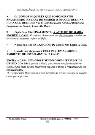 SERMONÁRIO DE MENSAGENS QUE EDIFICAM II
Pr. Geziel de Jesus. Bacharel em teologia pela FATEGO. ANO 2012
208
 OU SOMOS DAQUELES QUE SOMOS GRATOS
APARECENDO NA CASA DO SENHOR O DIA QUE QUER NA
HORA QUE QUER Isso Não É Gratidão E Sim Falta De Respeito E
Compromisso Com As Coisas De Deus.
9. Lição Para Nós: FINALMENTE, A ATITUDE DE MARIA
ENCHEU A CASA. O perfume derramado por ela contagiou a todos que
se achavam presentes àquela refeição.
 Nunca Seja Um ESVAZIADOR De Casa E Sim Encha A Casa.
 Quando nos chegamos é PARA PERFUMAR-MOS O
AMBIENTE OU ESVAZIAR-MOS A CASA?
ENCHA A CASA LEVANDO E SENDO O BOM PERFUME DE
CRISTO. 2Co 2:14E graças a Deus, que sempre nos faz triunfar em
Cristo, e por meio de nós manifesta em todo o lugar a fragrância do seu
conhecimento.
15 Porque para Deus somos o bom perfume de Cristo, nos que se salvam
e nos que se perdem.
 