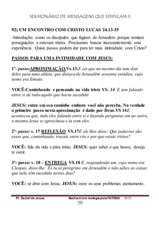 SERMONÁRIO DE MENSAGENS QUE EDIFICAM II
Pr. Geziel de Jesus. Bacharel em teologia pela FATEGO. ANO 2012
209
92) UM ENCONTRO COM CRISTO LUCAS 24.13-35
-Introdução: como os discípulos que fugiam de Jerusalém porque temiam
perseguições e estavam tristes. Precisamos buscar incessantemente esta
experiência. Quais passos podem dar para ter mais intimidade com Cristo?
PASSOS PARA UMA INTIMIDADE COM JESUS:
1º- passo:APROXIMAÇÃO.Vs.13.E eis que no mesmo dia iam dois
deles para uma aldeia, que distava de Jerusalém sessenta estádios, cujo
nome era Emaús.
VOCÊ:Caminhando e pensando na vida triste VS. 14 E iam falando
entre si de tudo aquilo que havia sucedido
JESUS: entra em seu caminho embora você não perceba. Na verdade
o primeiro passo nesta aproximação é dado por Deus.VS 14E
aconteceu que, indo eles falando entre si e fazendo perguntas um ao outro,
o mesmo Jesus se aproximou e ia com eles.
2º- passo: v. 17 REFLEXÃO VS.17E ele lhes disse: Que palavras são
essas que, caminhando, trocais entre vós e por que estais tristes?
VOCÊ: fala da vida e pára triste; JESUS: quer saber o que houve, deseja
te ouvir.
3º- passo: v. 18 – ENTREGA VS.18 E, respondendo um, cujo nome era
Cleopas, disse-lhe: És tu só peregrino em Jerusalém e não sabes as coisas
que nela têm sucedido nestes dias?
VOCÊ: se abre com Jesus; JESUS: ouve os seus problemas atentamente.
 