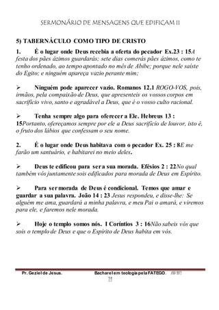 SERMONÁRIO DE MENSAGENS QUE EDIFICAM II
Pr. Geziel de Jesus. Bacharel em teologia pela FATEGO. ANO 2012
21
5) TABERNÁCULO COMO TIPO DE CRISTO
1. É o lugar onde Deus recebia a oferta do pecador Ex.23 : 15A
festa dos pães ázimos guardarás; sete dias comerás pães ázimos, como te
tenho ordenado, ao tempo apontado no mês de Abibe; porque nele saíste
do Egito; e ninguém apareça vazio perante mim;
 Ninguém pode aparecer vazio. Romanos 12.1 ROGO-VOS, pois,
irmãos, pela compaixão de Deus, que apresenteis os vossos corpos em
sacrifício vivo, santo e agradável a Deus, que é o vosso culto racional.
 Tenha sempre algo para oferecer a Ele. Hebreus 13 :
15Portanto, ofereçamos sempre por ele a Deus sacrifício de louvor, isto é,
o fruto dos lábios que confessam o seu nome.
2. É o lugar onde Deus habitava com o pecador Ex. 25 : 8E me
farão um santuário, e habitarei no meio deles.
 Deus te edificou para sera sua morada. Efésios 2 : 22No qual
também vós juntamente sois edificados para morada de Deus em Espírito.
 Para sermorada de Deus é condicional. Temos que amar e
guardar a sua palavra. João 14 : 23 Jesus respondeu, e disse-lhe: Se
alguém me ama, guardará a minha palavra, e meu Pai o amará, e viremos
para ele, e faremos nele morada.
 Hoje o templo somos nós. I Coríntios 3 : 16Não sabeis vós que
sois o templo de Deus e que o Espírito de Deus habita em vós.
 