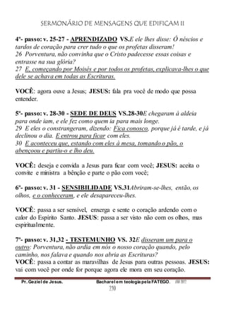 SERMONÁRIO DE MENSAGENS QUE EDIFICAM II
Pr. Geziel de Jesus. Bacharel em teologia pela FATEGO. ANO 2012
210
4º- passo: v. 25-27 - APRENDIZADO VS.E ele lhes disse: Ó néscios e
tardos de coração para crer tudo o que os profetas disseram!
26 Porventura, não convinha que o Cristo padecesse essas coisas e
entrasse na sua glória?
27 E, começando por Moisés e por todos os profetas, explicava-lhes o que
dele se achava em todas as Escrituras.
VOCÊ: agora ouve a Jesus; JESUS: fala pra você de modo que possa
entender.
5º- passo: v. 28-30 - SEDE DE DEUS VS.28-30E chegaram à aldeia
para onde iam, e ele fez como quem ia para mais longe.
29 E eles o constrangeram, dizendo: Fica conosco, porque já é tarde, e já
declinou o dia. E entrou para ficar com eles.
30 E aconteceu que, estando com eles à mesa, tomando o pão, o
abençoou e partiu-o e lho deu.
VOCÊ: deseja e convida a Jesus para ficar com você; JESUS: aceita o
convite e ministra a bênção e parte o pão com você;
6º- passo: v. 31 - SENSIBILIDADE VS.31Abriram-se-lhes, então, os
olhos, e o conheceram, e ele desapareceu-lhes.
VOCÊ: passa a ser sensível, enxerga e sente o coração ardendo com o
calor do Espírito Santo. JESUS: passa a ser visto não com os olhos, mas
espiritualmente.
7º- passo: v. 31,32 - TESTEMUNHO VS. 32E disseram um para o
outro: Porventura, não ardia em nós o nosso coração quando, pelo
caminho, nos falava e quando nos abria as Escrituras?
VOCÊ: passa a contar as maravilhas de Jesus para outras pessoas. JESUS:
vai com você por onde for porque agora ele mora em seu coração.
 