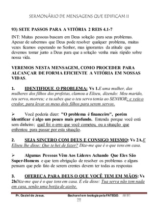SERMONÁRIO DE MENSAGENS QUE EDIFICAM II
Pr. Geziel de Jesus. Bacharel em teologia pela FATEGO. ANO 2012
211
93) SETE PASSOS PARA A VITÓRIA 2 REIS 4.1-7
INT: Muitas pessoas buscam em Deus solução para seus problemas.
Apesar de sabermos que Deus pode resolver qualquer problema, muitas
vezes ficamos esperando no Senhor, mas ignorantes da atitude que
devemos tomar junto a Deus para que a solução venha mais rápido sobre
nossa vida.
VEREMOS NESTA MENSAGEM, COMO PROCEDER PARA
ALCANÇAR DE FORMA EFICIENTE A VITÓRIA EM NOSSAS
VIDAS.
1. IDENTIFIQUE O PROBLEMA: Vs 1.E uma mulher, das
mulheres dos filhos dos profetas, clamou a Eliseu, dizendo: Meu marido,
teu servo, morreu; e tu sabes que o teu servo temia ao SENHOR; e veio o
credor, para levar os meus dois filhos para serem servos.
 Você poderia dizer: "O problema é financeiro", porém
identificar é algo um pouco mais profundo. Entenda porque você está
sem dinheiro; qual foi o erro que você cometeu, ou a situação que
enfrentou para passar por esta situação.
2. SEJA SINCERO COM DEUS E CONSIGO MESMO: Vs 2A.E
Eliseu lhe disse: Que te hei de fazer? Dize-me que é o que tens em casa.
 Algumas Pessoas Vêm Aos Líderes Achando Que Eles São
Super-Homens e que tem obrigação de resolver os problemas e alguns
pensam que pelo fato de serem crentes devem ter todas as respostas
3. OFEREÇA PARA DEUS O QUE VOCÊ TEM EM MÃOS: Vs
2bDize-me que é o que tens em casa. E ela disse: Tua serva não tem nada
em casa, senão uma botija de azeite.
 