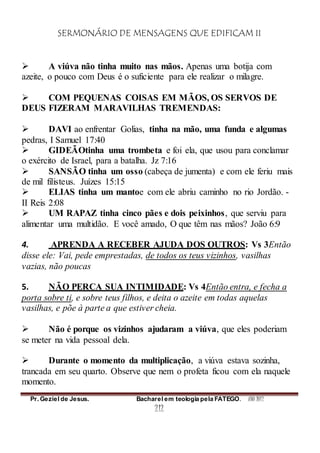 SERMONÁRIO DE MENSAGENS QUE EDIFICAM II
Pr. Geziel de Jesus. Bacharel em teologia pela FATEGO. ANO 2012
212
 A viúva não tinha muito nas mãos. Apenas uma botija com
azeite, o pouco com Deus é o suficiente para ele realizar o milagre.
 COM PEQUENAS COISAS EM MÃOS, OS SERVOS DE
DEUS FIZERAM MARAVILHAS TREMENDAS:
 DAVI ao enfrentar Golias, tinha na mão, uma funda e algumas
pedras, I Samuel 17:40
 GIDEÃOtinha uma trombeta e foi ela, que usou para conclamar
o exército de Israel, para a batalha. Jz 7:16
 SANSÃO tinha um osso (cabeça de jumenta) e com ele feriu mais
de mil filisteus. Juízes 15:15
 ELIAS tinha um mantoe com ele abriu caminho no rio Jordão. -
II Reis 2:08
 UM RAPAZ tinha cinco pães e dois peixinhos, que serviu para
alimentar uma multidão. E você amado, O que têm nas mãos? João 6:9
4. APRENDA A RECEBER AJUDA DOS OUTROS: Vs 3Então
disse ele: Vai, pede emprestadas, de todos os teus vizinhos, vasilhas
vazias, não poucas
5. NÃO PERCA SUA INTIMIDADE: Vs 4Então entra, e fecha a
porta sobre ti, e sobre teus filhos, e deita o azeite em todas aquelas
vasilhas, e põe à parte a que estiver cheia.
 Não é porque os vizinhos ajudaram a viúva, que eles poderiam
se meter na vida pessoal dela.
 Durante o momento da multiplicação, a viúva estava sozinha,
trancada em seu quarto. Observe que nem o profeta ficou com ela naquele
momento.
 