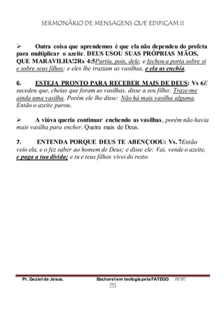 SERMONÁRIO DE MENSAGENS QUE EDIFICAM II
Pr. Geziel de Jesus. Bacharel em teologia pela FATEGO. ANO 2012
213
 Outra coisa que aprendemos é que ela não dependeu do profeta
para multiplicar o azeite. DEUS USOU SUAS PRÓPRIAS MÃOS,
QUE MARAVILHA!2Rs 4:5Partiu, pois, dele, e fechou a porta sobre si
e sobre seus filhos; e eles lhe traziam as vasilhas, e ela as enchia.
6. ESTEJA PRONTO PARA RECEBER MAIS DE DEUS: Vs 6E
sucedeu que, cheias que foram as vasilhas, disse a seu filho: Traze-me
ainda uma vasilha. Porém ele lhe disse: Não há mais vasilha alguma.
Então o azeite parou.
 A viúva queria continuar enchendo as vasilhas, porém não havia
mais vasilha para encher. Queira mais de Deus.
7. ENTENDA PORQUE DEUS TE ABENÇOOU: Vs. 7Então
veio ela, e o fez saber ao homem de Deus; e disse ele: Vai, vende o azeite,
e paga a tua dívida; e tu e teus filhos vivei do resto.
 