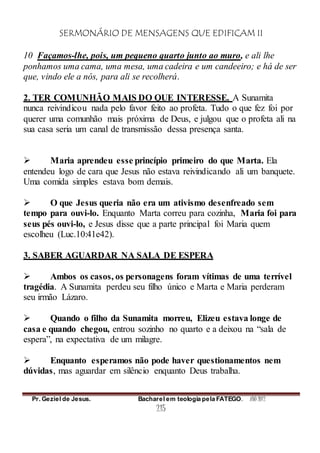 SERMONÁRIO DE MENSAGENS QUE EDIFICAM II
Pr. Geziel de Jesus. Bacharel em teologia pela FATEGO. ANO 2012
215
10 Façamos-lhe, pois, um pequeno quarto junto ao muro, e ali lhe
ponhamos uma cama, uma mesa, uma cadeira e um candeeiro; e há de ser
que, vindo ele a nós, para ali se recolherá.
2. TER COMUNHÃO MAIS DO QUE INTERESSE. A Sunamita
nunca reivindicou nada pelo favor feito ao profeta. Tudo o que fez foi por
querer uma comunhão mais próxima de Deus, e julgou que o profeta ali na
sua casa seria um canal de transmissão dessa presença santa.
 Maria aprendeu esse princípio primeiro do que Marta. Ela
entendeu logo de cara que Jesus não estava reivindicando ali um banquete.
Uma comida simples estava bom demais.
 O que Jesus queria não era um ativismo desenfreado sem
tempo para ouvi-lo. Enquanto Marta correu para cozinha, Maria foi para
seus pés ouvi-lo, e Jesus disse que a parte principal foi Maria quem
escolheu (Luc.10:41e42).
3. SABER AGUARDAR NA SALA DE ESPERA
 Ambos os casos, os personagens foram vítimas de uma terrível
tragédia. A Sunamita perdeu seu filho único e Marta e Maria perderam
seu irmão Lázaro.
 Quando o filho da Sunamita morreu, Elizeu estava longe de
casa e quando chegou, entrou sozinho no quarto e a deixou na “sala de
espera”, na expectativa de um milagre.
 Enquanto esperamos não pode haver questionamentos nem
dúvidas, mas aguardar em silêncio enquanto Deus trabalha.
 