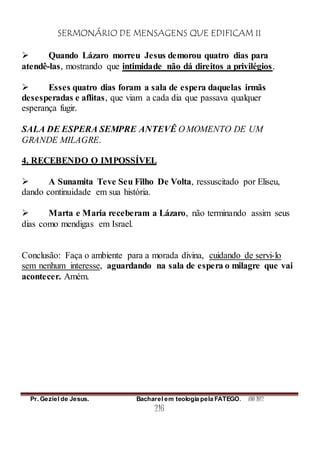 SERMONÁRIO DE MENSAGENS QUE EDIFICAM II
Pr. Geziel de Jesus. Bacharel em teologia pela FATEGO. ANO 2012
216
 Quando Lázaro morreu Jesus demorou quatro dias para
atendê-las, mostrando que intimidade não dá direitos a privilégios.
 Esses quatro dias foram a sala de espera daquelas irmãs
desesperadas e aflitas, que viam a cada dia que passava qualquer
esperança fugir.
SALA DE ESPERA SEMPRE ANTEVÊ O MOMENTO DE UM
GRANDE MILAGRE.
4. RECEBENDO O IMPOSSÍVEL
 A Sunamita Teve Seu Filho De Volta, ressuscitado por Eliseu,
dando continuidade em sua história.
 Marta e Maria receberam a Lázaro, não terminando assim seus
dias como mendigas em Israel.
Conclusão: Faça o ambiente para a morada divina, cuidando de servi-lo
sem nenhum interesse, aguardando na sala de espera o milagre que vai
acontecer. Amém.
 