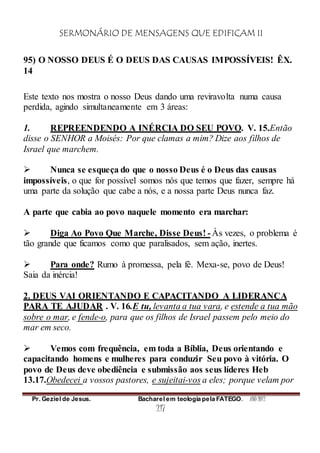 SERMONÁRIO DE MENSAGENS QUE EDIFICAM II
Pr. Geziel de Jesus. Bacharel em teologia pela FATEGO. ANO 2012
217
95) O NOSSO DEUS É O DEUS DAS CAUSAS IMPOSSÍVEIS! ÊX.
14
Este texto nos mostra o nosso Deus dando uma reviravolta numa causa
perdida, agindo simultaneamente em 3 áreas:
1. REPREENDENDO A INÉRCIA DO SEU POVO. V. 15.Então
disse o SENHOR a Moisés: Por que clamas a mim? Dize aos filhos de
Israel que marchem.
 Nunca se esqueça do que o nosso Deus é o Deus das causas
impossíveis, o que for possível somos nós que temos que fazer, sempre há
uma parte da solução que cabe a nós, e a nossa parte Deus nunca faz.
A parte que cabia ao povo naquele momento era marchar:
 Diga Ao Povo Que Marche, Disse Deus! - Às vezes, o problema é
tão grande que ficamos como que paralisados, sem ação, inertes.
 Para onde? Rumo à promessa, pela fé. Mexa-se, povo de Deus!
Saia da inércia!
2. DEUS VAI ORIENTANDO E CAPACITANDO A LIDERANÇA
PARA TE AJUDAR . V. 16.E tu, levanta a tua vara, e estende a tua mão
sobre o mar, e fende-o, para que os filhos de Israel passem pelo meio do
mar em seco.
 Vemos com frequência, em toda a Bíblia, Deus orientando e
capacitando homens e mulheres para conduzir Seu povo à vitória. O
povo de Deus deve obediência e submissão aos seus líderes Heb
13.17.Obedecei a vossos pastores, e sujeitai-vos a eles; porque velam por
 