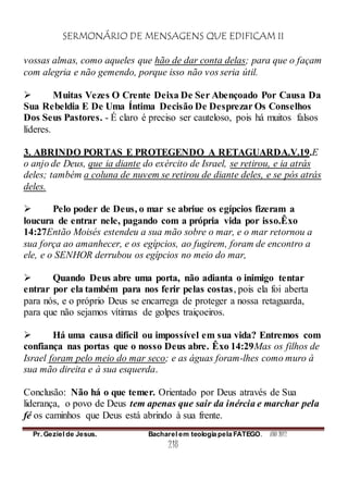 SERMONÁRIO DE MENSAGENS QUE EDIFICAM II
Pr. Geziel de Jesus. Bacharel em teologia pela FATEGO. ANO 2012
218
vossas almas, como aqueles que hão de dar conta delas; para que o façam
com alegria e não gemendo, porque isso não vos seria útil.
 Muitas Vezes O Crente Deixa De Ser Abençoado Por Causa Da
Sua Rebeldia E De Uma Íntima Decisão De Desprezar Os Conselhos
Dos Seus Pastores. - É claro é preciso ser cauteloso, pois há muitos falsos
líderes.
3. ABRINDO PORTAS E PROTEGENDO A RETAGUARDA.V.19.E
o anjo de Deus, que ia diante do exército de Israel, se retirou, e ia atrás
deles; também a coluna de nuvem se retirou de diante deles, e se pós atrás
deles.
 Pelo poder de Deus, o mar se abriue os egípcios fizeram a
loucura de entrar nele, pagando com a própria vida por isso.Êxo
14:27Então Moisés estendeu a sua mão sobre o mar, e o mar retornou a
sua força ao amanhecer, e os egípcios, ao fugirem, foram de encontro a
ele, e o SENHOR derrubou os egípcios no meio do mar,
 Quando Deus abre uma porta, não adianta o inimigo tentar
entrar por ela também para nos ferir pelas costas, pois ela foi aberta
para nós, e o próprio Deus se encarrega de proteger a nossa retaguarda,
para que não sejamos vítimas de golpes traiçoeiros.
 Há uma causa difícil ou impossível em sua vida? Entremos com
confiança nas portas que o nosso Deus abre. Êxo 14:29Mas os filhos de
Israel foram pelo meio do mar seco; e as águas foram-lhes como muro à
sua mão direita e à sua esquerda.
Conclusão: Não há o que temer. Orientado por Deus através de Sua
liderança, o povo de Deus tem apenas que sair da inércia e marchar pela
fé os caminhos que Deus está abrindo à sua frente.
 