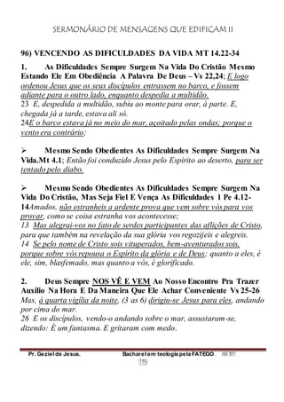 SERMONÁRIO DE MENSAGENS QUE EDIFICAM II
Pr. Geziel de Jesus. Bacharel em teologia pela FATEGO. ANO 2012
219
96) VENCENDO AS DIFICULDADES DA VIDA MT 14.22-34
1. As Dificuldades Sempre Surgem Na Vida Do Cristão Mesmo
Estando Ele Em Obediência A Palavra De Deus – Vs 22,24; E logo
ordenou Jesus que os seus discípulos entrassem no barco, e fossem
adiante para o outro lado, enquanto despedia a multidão.
23 E, despedida a multidão, subiu ao monte para orar, à parte. E,
chegada já a tarde, estava ali só.
24E o barco estava já no meio do mar, açoitado pelas ondas; porque o
vento era contrário;
 Mesmo Sendo Obedientes As Dificuldades Sempre Surgem Na
Vida.Mt 4.1; Então foi conduzido Jesus pelo Espírito ao deserto, para ser
tentado pelo diabo.
 Mesmo Sendo Obedientes As Dificuldades Sempre Surgem Na
Vida Do Cristão, Mas Seja Fiel E Vença As Dificuldades 1 Pe 4.12-
14Amados, não estranheis a ardente prova que vem sobre vós para vos
provar, como se coisa estranha vos acontecesse;
13 Mas alegrai-vos no fato de serdes participantes das aflições de Cristo,
para que também na revelação da sua glória vos regozijeis e alegreis.
14 Se pelo nome de Cristo sois vituperados, bem-aventurados sois,
porque sobre vós repousa o Espírito da glória e de Deus; quanto a eles, é
ele, sim, blasfemado, mas quanto a vós, é glorificado.
2. Deus Sempre NOS VÊ E VEM Ao Nosso Encontro Pra Trazer
Auxílio Na Hora E Da Maneira Que Ele Achar Conveniente Vs 25-26
Mas, à quarta vigília da noite, (3 as 6) dirigiu-se Jesus para eles, andando
por cima do mar.
26 E os discípulos, vendo-o andando sobre o mar, assustaram-se,
dizendo: É um fantasma. E gritaram com medo.
 