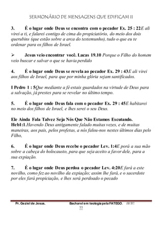 SERMONÁRIO DE MENSAGENS QUE EDIFICAM II
Pr. Geziel de Jesus. Bacharel em teologia pela FATEGO. ANO 2012
22
3. É o lugar onde Deus se encontra com o pecador Ex. 25 : 22E ali
virei a ti, e falarei contigo de cima do propiciatório, do meio dos dois
querubins (que estão sobre a arca do testemunho), tudo o que eu te
ordenar para os filhos de Israel.
 Jesus veio encontrar você. Lucas 19.10 Porque o Filho do homem
veio buscar e salvar o que se havia perdido
4. É o lugar onde Deus se revela ao pecador Ex. 29 : 43E ali virei
aos filhos de Israel, para que por minha glória sejam santificados.
I Pedro 1 : 5Que mediante a fé estais guardados na virtude de Deus para
a salvação, já prestes para se revelar no último tempo.
5. É o lugar onde Deus fala com o pecador Ex. 29 : 45E habitarei
no meio dos filhos de Israel, e lhes serei o seu Deus.
Ele Ainda Fala Talvez Seja Nós Que Não Estamos Escutando.
Heb1:1.Havendo Deus antigamente falado muitas vezes, e de muitas
maneiras, aos pais, pelos profetas, a nós falou-nos nestes últimos dias pelo
Filho,
6. É o lugar onde Deus recebe o pecador Lev. 1:4E porá a sua mão
sobre a cabeça do holocausto, para que seja aceito a favor dele, para a
sua expiação.
7. É o lugar onde Deus perdoa o pecador Lev. 4:20E fará a este
novilho, como fez ao novilho da expiação; assim lhe fará, e o sacerdote
por eles fará propiciação, e lhes será perdoado o pecado
 