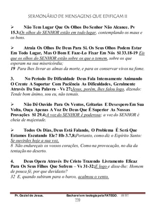 SERMONÁRIO DE MENSAGENS QUE EDIFICAM II
Pr. Geziel de Jesus. Bacharel em teologia pela FATEGO. ANO 2012
220
 Não Tem Lugar Que Os Olhos Do Senhor Não Alcance. Pv
15.3;Os olhos do SENHOR estão em todo lugar, contemplando os maus e
os bons.
 Atraia Os Olhos De Deus Para Si. Os Seus Olhos Podem Estar
Em Todo Lugar, Mas O Bom E Faze-Lo Fixar Em Nós Sl 33.18-19 Eis
que os olhos do SENHOR estão sobre os que o temem, sobre os que
esperam na sua misericórdia;
19 Para lhes livrar as almas da morte, e para os conservar vivos na fome.
3. No Período De Dificuldade Deus Fala Intensamente Animando
O Crente A Suportar Com Paciência As Dificuldades, Geralmente
Através Da Sua Palavra - Vs 27;Jesus, porém, lhes falou logo, dizendo:
Tende bom ânimo, sou eu, não temais.
 Não Dê Ouvido Para Os Ventos, Gritarias E Desespero Em Sua
Volta, Ouça Apenas A Voz De Deus Que É Superior As Nossas
Provações Sl 29.4;A voz do SENHOR é poderosa; a voz do SENHOR é
cheia de majestade.
 Todos Os Dias, Deus Está Falando, O Problema É Será Que
Estamos Escutando Ele? Hb 3.7,8;Portanto, como diz o Espírito Santo:
Se ouvirdes hoje a sua voz,
8 Não endureçais os vossos corações, Como na provocação, no dia da
tentação no deserto.
4. Deus Opera Através De Cristo Trazendo Livramento Eficaz
Para Os Seus Filhos Que Sofrem – Vs 31-32;E logo e disse-lhe: Homem
de pouca fé, por que duvidaste?
32 E, quando subiram para o barco, acalmou o vento.
 