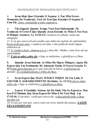 SERMONÁRIO DE MENSAGENS QUE EDIFICAM II
Pr. Geziel de Jesus. Bacharel em teologia pela FATEGO. ANO 2012
221
 Jesus Hoje Quer Estender E Segurar A Tua Mão Nestes
Momentos De Vendavais, Você Só Tem Que Estender O Segurar É
Com Ele. Jesus, estendendo a mão, segurou-o,
 Não Importa Quanto Tempo Você Esta Enfrentando Os
Vendavais O Certo É Que Quando Jesus Estende As Mãos E Nos Toca
O Milagre Acontece. Lc 13.10-13E ensinava no sábado, numa das
sinagogas.
11 E eis que estava ali uma mulher que tinha um espírito de enfermidade,
havia já dezoito anos; e andava curvada, e não podia de modo algum
endireitar-se.
12 E, vendo-a Jesus, chamou-a a si, e disse-lhe: Mulher, estás livre da tua
enfermidade.
13 E pós as mãos sobre ela, e logo se endireitou, e glorificava a Deus.
5. Quando Jesus Entende As Mãos Ele Opera Milagres, Agora Ele
Espera Que Um Sentimento De Adoração Encha O Nosso Coração Vs
33 Então aproximaram-se os que estavam no barco, e adoraram-no,
dizendo: És verdadeiramente o Filho de Deus.
 Jesus Espera Que HAJA MÃOS E TOQUE De Um Lado, E
LOUVOR E AGRADECIMENTO Do Outro. Lc 13.13;E pós as mãos
sobre ela, e logo se endireitou, e glorificava a Deus.
 Louvor E Gratidão Saíram Até De Onde Não Se Esperava. Mas
Isso É O Mínimo Que Deus Espera De Mim E De Você Hoje Luc
17.15-16; E um deles, vendo que estava são, voltou glorificando a Deus
em alta voz;
16 E caiu aos seus pés, com o rosto em terra, dando-lhe graças; E ESTE
ERA SAMARITANO.
 
