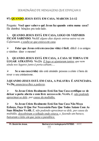 SERMONÁRIO DE MENSAGENS QUE EDIFICAM II
Pr. Geziel de Jesus. Bacharel em teologia pela FATEGO. ANO 2012
222
97) QUANDO JESUS ESTÁ EM CASA. MARCOS 2:1-12
Pergunta: Você quer saber o quê Jesus faz quando entra numa casa?
Ele distribui bênçãos pra todo lado.
1. QUANDO JESUS ESTÁ EM CASA, LOGO OS VIZINHOS
FICAM SABENDO. Vs:1E alguns dias depois entrou outra vez em
Cafarnaum, e soube-se que estava em casa.
 Falar que Jesus está em casa (na vida) é fácil, difícil é os amigos
e vizinhos dizer o mesmo!
2. QUANDO JESUS ESTÁ EM CASA, A CASA SE TORNA UM
LUGAR ATRATIVO. Vs:2A E logo se ajuntaram tantos, que nem
ainda nos lugares junto à porta cabiam;....
 Se a sua casa (vida) não está atraindo pessoas a cristo é hora de
rever o seu cristianismo.
3.QUANDO JESUS ESTÁ EM CASA, A PALAVRA É ANUNCIADA.
Vs:2be anunciava-lhes a palavra.
 Se Jesus Cristo Realmente Está Em Sua Casa certifique-se de
deixar a porta aberta e com livre acesso a ele. Vs:4A. E, não podendo
aproximar-se dele, por causa da multidão,
 Se Jesus Cristo Realmente Está Em Sua Casa Não Meça
Esforço, Faça O Que For Necessário Para Que Todos Saiam Com As
Suas Bênçãos Vs:4B. E, não podendo aproximar-se dele, por causa da
multidão, descobriram o telhado onde estava, e, fazendo um buraco,
baixaram o leito em que jazia o paralítico.
 