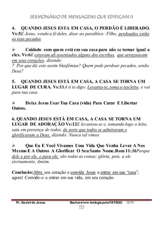 SERMONÁRIO DE MENSAGENS QUE EDIFICAM II
Pr. Geziel de Jesus. Bacharel em teologia pela FATEGO. ANO 2012
223
4. QUANDO JESUS ESTA EM CASA, O PERDÃO É LIBERADO.
Vs:5E Jesus, vendo a fé deles, disse ao paralítico: Filho, perdoados estão
os teus pecados.
 Cuidado com quem está em sua casa para não se tornar igual a
eles. Vs:6E estavam ali assentados alguns dos escribas, que arrazoavam
em seus corações, dizendo:
7 Por que diz este assim blasfêmias? Quem pode perdoar pecados, senão
Deus?
5. QUANDO JESUS ESTÁ EM CASA, A CASA SE TORNA UM
LUGAR DE CURA. Vs:11A ti te digo: Levanta-te, toma o teu leito, e vai
para tua casa.
 Deixe Jesus Usar Tua Casa (vida) Para Curar E Libertar
Outros.
6. QUANDO JESUS ESTÁ EM CASA, A CASA SE TORNA UM
LUGAR DE ADORAÇÃO Vs:12E levantou-se e, tomando logo o leito,
saiu em presença de todos, de sorte que todos se admiraram e
glorificaram a Deus, dizendo: Nunca tal vimos
 Que Eu E Você Vivamos Uma Vida Que Venha Levar A Nos
Mesmo E A Outros A Glorificar O SeuSanto Nome.Rom 11:36Porque
dele e por ele, e para ele, são todas as coisas; glória, pois, a ele
eternamente. Amém.
Conclusão:Abra seu coração e convide Jesus a entrar em sua “casa”,
agora! Convide-o a entrar em sua vida, em seu coração.
 