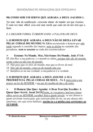 SERMONÁRIO DE MENSAGENS QUE EDIFICAM II
Pr. Geziel de Jesus. Bacharel em teologia pela FATEGO. ANO 2012
224
98) COMO SER UM SERVO QUE AGRADA A DEUS. SALMOS 1.
Ter uma vida de santificação crescente diante do mundo em que vivemos.
É cada vez mais difícil essa será uma tarefa que cada um de nós terá que a
fazer.
E A MELHOR FORMA É OBSERVANDO A PALAVRA DE DEUS.
1. O HOMEM QUE AGRADA A DEUS NÃO SE DEIXA LEVAR
PELAS COISAS DO MUNDO. Vs 1Bem-aventurado o homem que não
anda segundo o conselho dos ímpios, nem se detém no caminho dos
pecadores, nem se assenta na roda dos escarnecedores
 Estamos No Mundo. Mas, Não Somos Do Mundo. João 17:14-
17. Dei-lhes a tua palavra, e o mundo os odiou, porque não são do mundo,
assim como eu não sou do mundo.
15 Não peço que os tires do mundo, mas que os livres do mal.
16 Não são do mundo, como eu do mundo não sou.
17 Santifica-os na tua verdade; a tua palavra é a verdade.
2. O HOMEM QUE AGRADA A DEUS ASSUME A SUA
PREFERÊNCIA PELAS COISAS DE DEUS. . Vs 2 Antes tem o seu
prazer na lei do SENHOR, e na sua lei medita de dia e de noite.
 O Homem Que Quer Agradar A Deus Tem Que Escolher A
Quem Quer Servir. Josué 24:15Porém, se vos parece mal aos vossos
olhos servir ao SENHOR, escolhei hoje a quem sirvais; se aos deuses a
quem serviram vossos pais, que estavam além do rio, ou aos deuses dos
amorreus, em cuja terra habitais; porém eu e a minha casa serviremos ao
SENHOR.
 