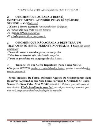 SERMONÁRIO DE MENSAGENS QUE EDIFICAM II
Pr. Geziel de Jesus. Bacharel em teologia pela FATEGO. ANO 2012
225
2. O HOMEM QUE AGRADA A DEUS É
INEVITAVELMENTE ATINGIDO PELAS BÊNÇÃOS DO
SENHOR. – Vs 3Pois será
1º.Como a árvore plantada junto a ribeiros de águas,
2º. A qual dáo seu fruto no seu tempo;
3º. Assuas folhas não cairão,
4º. e tudo quanto fizer prosperará.
3. O HOMEM QUE NÃO AGRADA A DEUS TERÁ UM
TRATAMENTO BEM DIFERENTE NO FINAL.Vs 4-5Não são assim
os ímpios;
1º mas são como a moinha que o vento espalha.
2º Por isso os ímpios não subsistirão no juízo,
3º nem os pecadores na congregação dos justos.
 Trata-Se De Um Alerta Importante Para Todos Nós.Vs
6Porque o SENHOR conhece o caminho dos justos; porém o caminho dos
ímpios perecerá.
- Serão Tratados De Forma Diferente Aqueles De Se Entregaram Sem
Reservas A Jesus, Crendo Nele Como Salvador E Aceitando-O Como
Senhor De Suas Vidas. Mat 25:34Então dirá o Rei aos que estiverem à
sua direita: Vinde, benditos de meu Pai, possuí por herança o reino que
vos está preparado desde a fundação do mundo;
 