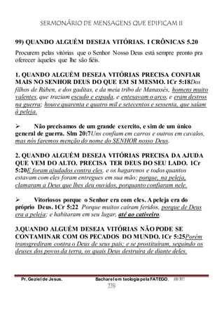 SERMONÁRIO DE MENSAGENS QUE EDIFICAM II
Pr. Geziel de Jesus. Bacharel em teologia pela FATEGO. ANO 2012
226
99) QUANDO ALGUÉM DESEJA VITÓRIAS. I CRÔNICAS 5.20
Procurem pelas vitórias que o Senhor Nosso Deus está sempre pronto pra
oferecer àqueles que lhe são fiéis.
1. QUANDO ALGUÉM DESEJA VITÓRIAS PRECISA CONFIAR
MAIS NO SENHOR DEUS DO QUE EM SI MESMO. 1Cr 5:18Dos
filhos de Rúben, e dos gaditas, e da meia tribo de Manassés, homens muito
valentes, que traziam escudo e espada, e entesavam o arco, e eram destros
na guerra; houve quarenta e quatro mil e setecentos e sessenta, que saíam
à peleja.
 Não precisamos de um grande exercito, e sim de um único
general de guerra. Slm 20:7Uns confiam em carros e outros em cavalos,
mas nós faremos menção do nome do SENHOR nosso Deus.
2. QUANDO ALGUÉM DESEJA VITÓRIAS PRECISA DA AJUDA
QUE VEM DO ALTO. PRECISA TER DEUS DO SEU LADO. 1Cr
5:20E foram ajudados contra eles, e os hagarenos e todos quantos
estavam com eles foram entregues em sua mão; porque, na peleja,
clamaram a Deus que lhes deu ouvidos, porquanto confiaram nele.
 Vitoriosos porque o Senhor era com eles. A peleja era do
próprio Deus. 1Cr 5:22 Porque muitos caíram feridos, porque de Deus
era a peleja; e habitaram em seu lugar, até ao cativeiro.
3.QUANDO ALGUÉM DESEJA VITÓRIAS NÃO PODE SE
CONTAMINAR COM OS PECADOS DO MUNDO. 1Cr 5:25Porém
transgrediram contra o Deus de seus pais; e se prostituíram, seguindo os
deuses dos povos da terra, os quais Deus destruíra de diante deles.
 