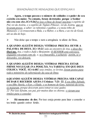 SERMONÁRIO DE MENSAGENS QUE EDIFICAM II
Pr. Geziel de Jesus. Bacharel em teologia pela FATEGO. ANO 2012
227
 Agora, o tempo passou e o número de soldados e o poder do seu
exército era maior. No entanto, foram derrotados porque o Senhor
não era com eles.1Cr5:26Por isso o Deus de Israel suscitou o espírito de
Pul, rei da Assíria, e o espírito de Tiglate-Pilneser, rei da Assíria, que os
levaram presos, a saber: os rubenitas e gaditas, e a meia tribo de
Manassés; e os trouxeram a Hala, e a Habor, e a Hara, e ao rio de Gozã,
até ao dia de hoje.
 Não deixe que o tempo e nem a arrogância te afaste de Deus,
4. QUANDO ALGUÉM DESEJA VITÓRIAS PRECISA OUVIR A
PALAVRA DE DEUS. 2Cr 15:2E saiu ao encontro de Asa, e disse-lhe:
Ouvi-me, Asa, e todo o Judá e Benjamim: O SENHOR está convosco,
enquanto vós estais com ele, e, se o buscardes, o achareis; porém, se o
deixardes, vos deixará.
5. QUANDO ALGUÉM DESEJA VITÓRIAS PRECISA ESTAR
FIRME NO LUGAR (NA POSIÇÃO, NA TAREFA) EM QUE DEUS
COLOCA VOCÊ. 1Cr 6:48E seus irmãos, os levitas, foram postos para
todo o ministério do tabernáculo da casa de Deus.
6.QUANDO ALGUÉM DESEJA VITÓRIAS PRECISA SER CAPAZ
DE DAR E RECEBER AJUDA I Crônicas 7:21- 22. E seu filho Zabade,
e seu filho Sutela, e Ezer, e Elade; e os homens de Gate, naturais da terra,
os mataram, porque desceram para tomar os seus gados.
22 Por isso Efraim, seu pai, por muitos dias os chorou; e vieram seus
irmãos para o consolar.
 Há momentos de dor. Por isso esteja pronto para lutar e consolar o
teu irmão quando estiver ferido.
 