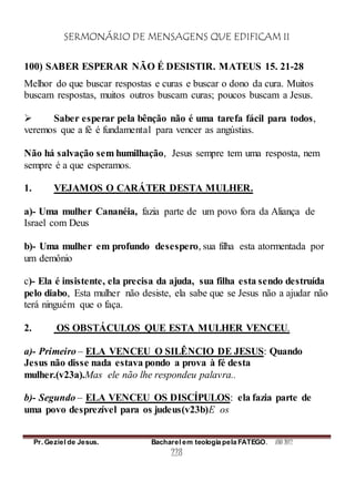 SERMONÁRIO DE MENSAGENS QUE EDIFICAM II
Pr. Geziel de Jesus. Bacharel em teologia pela FATEGO. ANO 2012
228
100) SABER ESPERAR NÃO É DESISTIR. MATEUS 15. 21-28
Melhor do que buscar respostas e curas e buscar o dono da cura. Muitos
buscam respostas, muitos outros buscam curas; poucos buscam a Jesus.
 Saber esperar pela bênção não é uma tarefa fácil para todos,
veremos que a fé é fundamental para vencer as angústias.
Não há salvação sem humilhação, Jesus sempre tem uma resposta, nem
sempre é a que esperamos.
1. VEJAMOS O CARÁTER DESTA MULHER.
a)- Uma mulher Cananéia, fazia parte de um povo fora da Aliança de
Israel com Deus
b)- Uma mulher em profundo desespero, sua filha esta atormentada por
um demônio
c)- Ela é insistente, ela precisa da ajuda, sua filha esta sendo destruída
pelo diabo, Esta mulher não desiste, ela sabe que se Jesus não a ajudar não
terá ninguém que o faça.
2. OS OBSTÁCULOS QUE ESTA MULHER VENCEU.
a)- Primeiro – ELA VENCEU O SILÊNCIO DE JESUS: Quando
Jesus não disse nada estava pondo a prova à fé desta
mulher.(v23a).Mas ele não lhe respondeu palavra..
b)- Segundo – ELA VENCEU OS DISCÍPULOS: ela fazia parte de
uma povo desprezível para os judeus(v23b)E os
 